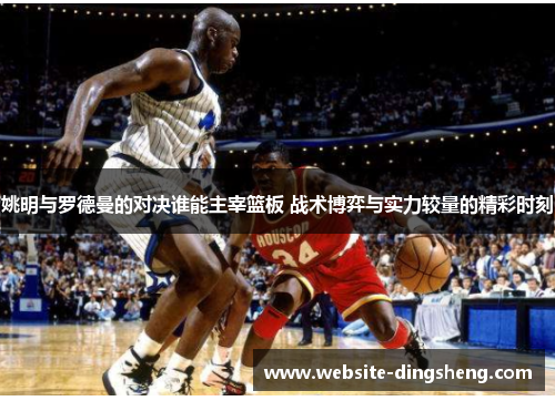 姚明与罗德曼的对决谁能主宰篮板 战术博弈与实力较量的精彩时刻 姚明与罗德曼的对决谁能主宰篮板 战术博弈与实力较量的精彩时刻