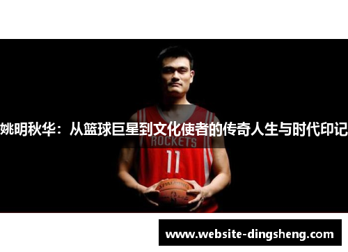 姚明秋华：从篮球巨星到文化使者的传奇人生与时代印记